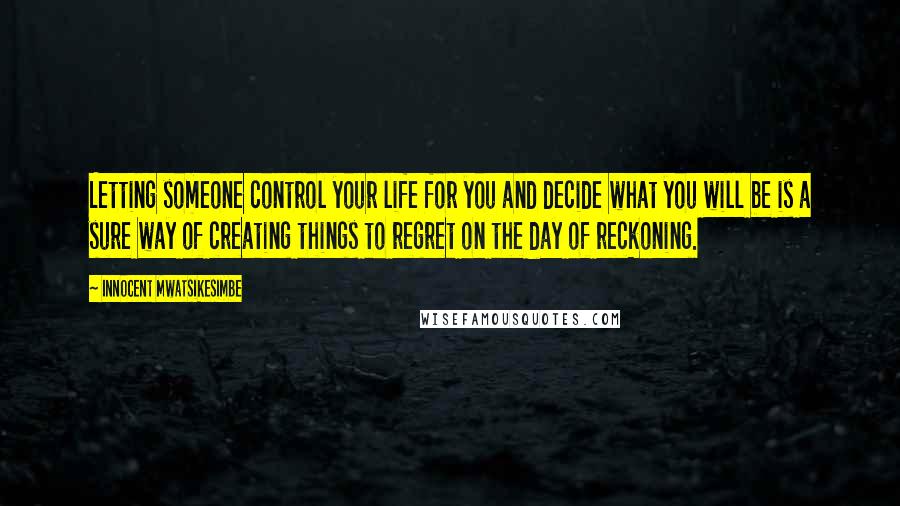 Innocent Mwatsikesimbe Quotes: Letting someone control your life for you and decide what you will be is a sure way of creating things to regret on the day of reckoning.