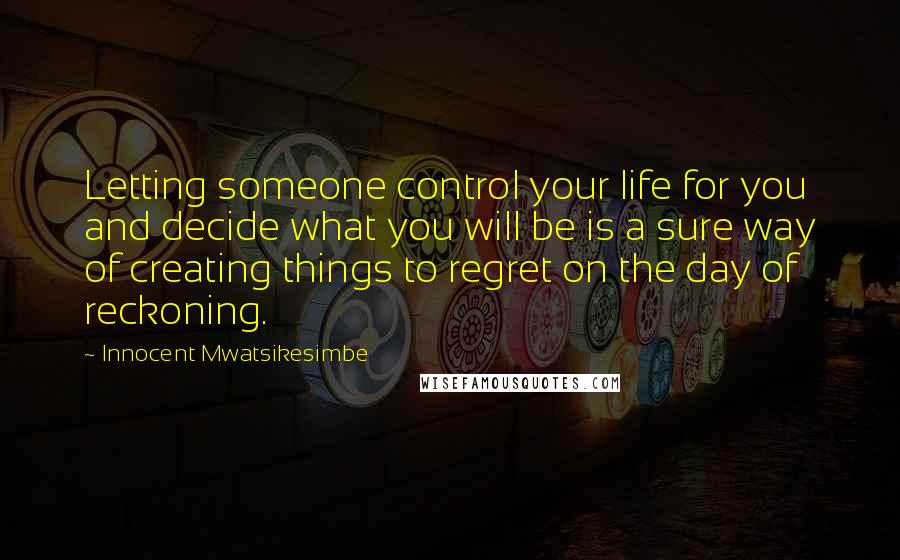 Innocent Mwatsikesimbe Quotes: Letting someone control your life for you and decide what you will be is a sure way of creating things to regret on the day of reckoning.