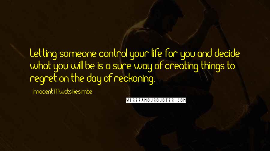 Innocent Mwatsikesimbe Quotes: Letting someone control your life for you and decide what you will be is a sure way of creating things to regret on the day of reckoning.