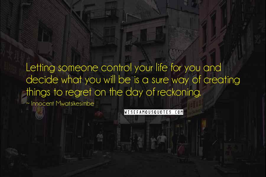 Innocent Mwatsikesimbe Quotes: Letting someone control your life for you and decide what you will be is a sure way of creating things to regret on the day of reckoning.