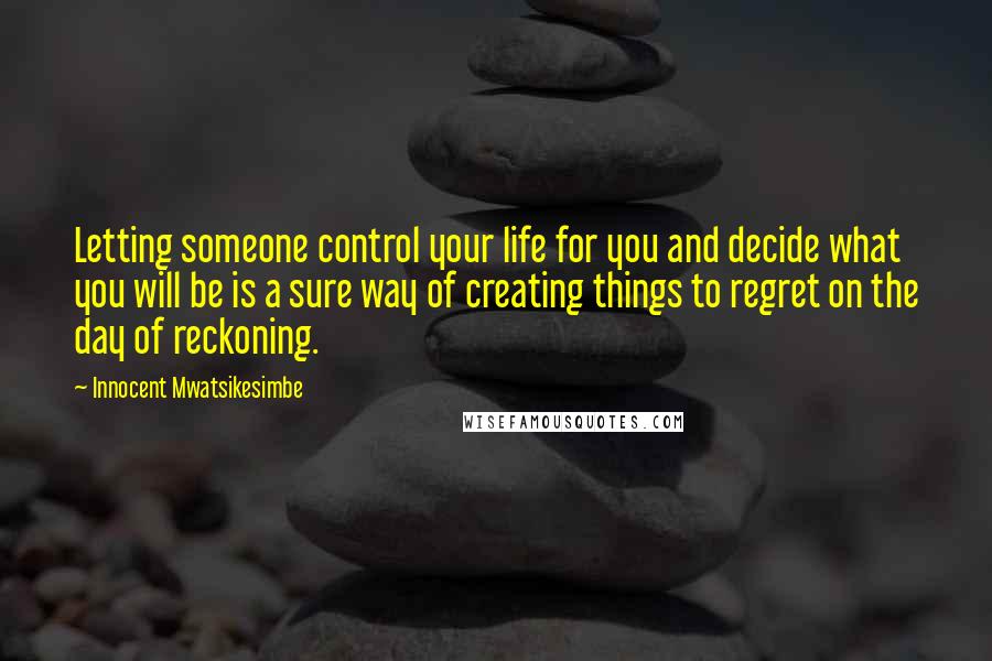 Innocent Mwatsikesimbe Quotes: Letting someone control your life for you and decide what you will be is a sure way of creating things to regret on the day of reckoning.