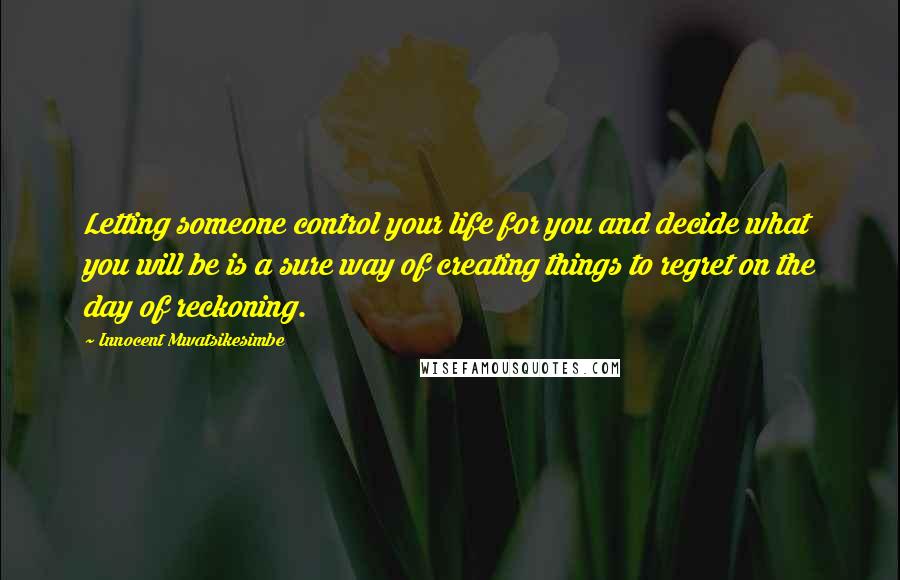 Innocent Mwatsikesimbe Quotes: Letting someone control your life for you and decide what you will be is a sure way of creating things to regret on the day of reckoning.