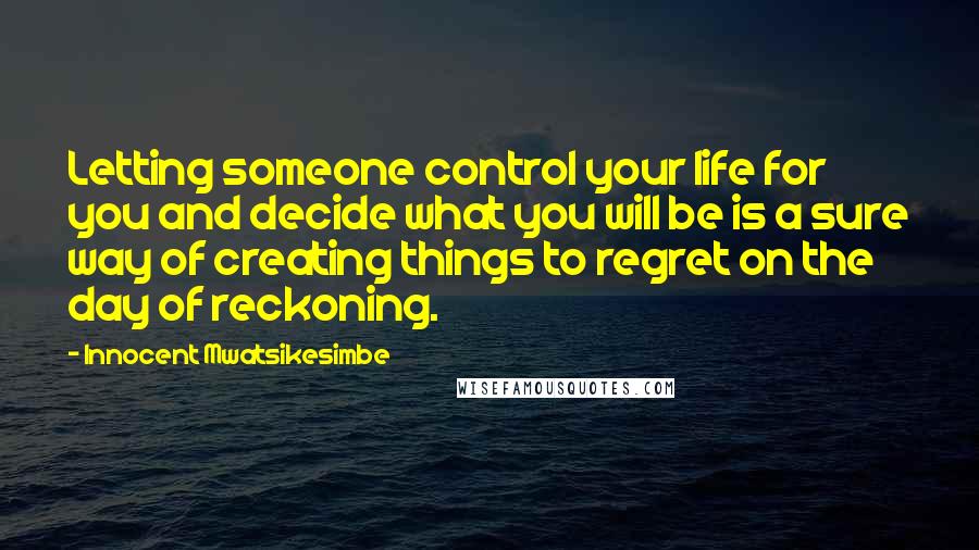 Innocent Mwatsikesimbe Quotes: Letting someone control your life for you and decide what you will be is a sure way of creating things to regret on the day of reckoning.