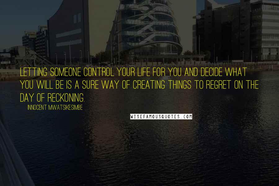 Innocent Mwatsikesimbe Quotes: Letting someone control your life for you and decide what you will be is a sure way of creating things to regret on the day of reckoning.