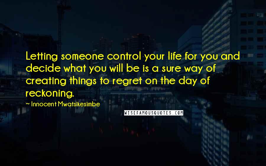 Innocent Mwatsikesimbe Quotes: Letting someone control your life for you and decide what you will be is a sure way of creating things to regret on the day of reckoning.