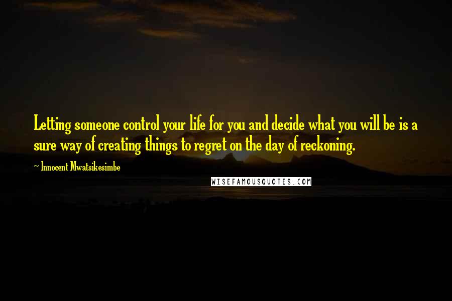 Innocent Mwatsikesimbe Quotes: Letting someone control your life for you and decide what you will be is a sure way of creating things to regret on the day of reckoning.