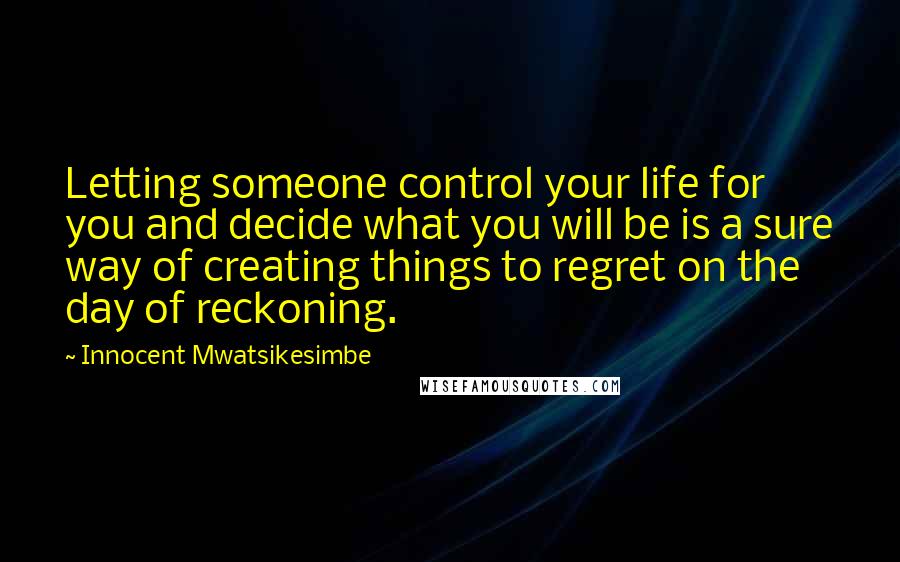 Innocent Mwatsikesimbe Quotes: Letting someone control your life for you and decide what you will be is a sure way of creating things to regret on the day of reckoning.