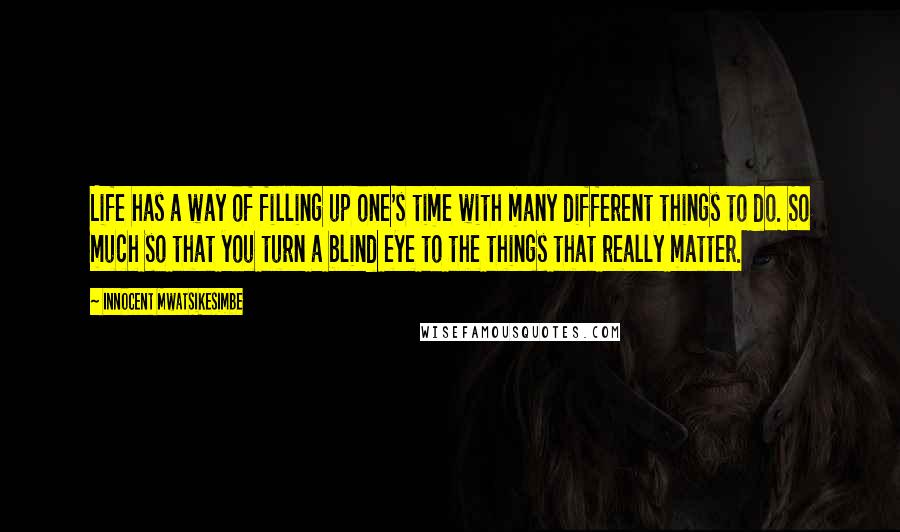 Innocent Mwatsikesimbe Quotes: Life has a way of filling up one's time with many different things to do. So much so that you turn a blind eye to the things that really matter.