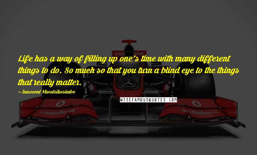 Innocent Mwatsikesimbe Quotes: Life has a way of filling up one's time with many different things to do. So much so that you turn a blind eye to the things that really matter.