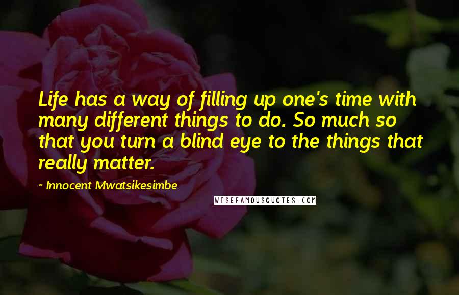 Innocent Mwatsikesimbe Quotes: Life has a way of filling up one's time with many different things to do. So much so that you turn a blind eye to the things that really matter.