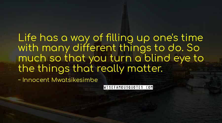 Innocent Mwatsikesimbe Quotes: Life has a way of filling up one's time with many different things to do. So much so that you turn a blind eye to the things that really matter.