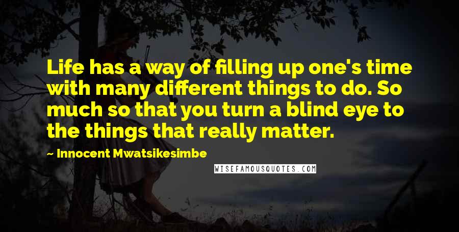 Innocent Mwatsikesimbe Quotes: Life has a way of filling up one's time with many different things to do. So much so that you turn a blind eye to the things that really matter.