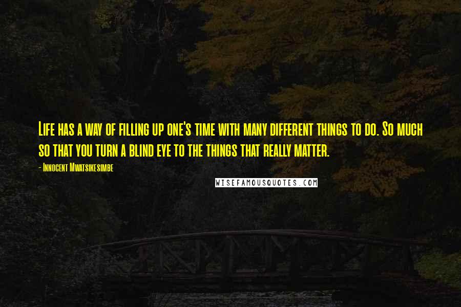 Innocent Mwatsikesimbe Quotes: Life has a way of filling up one's time with many different things to do. So much so that you turn a blind eye to the things that really matter.