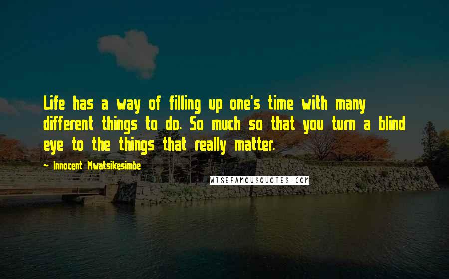 Innocent Mwatsikesimbe Quotes: Life has a way of filling up one's time with many different things to do. So much so that you turn a blind eye to the things that really matter.