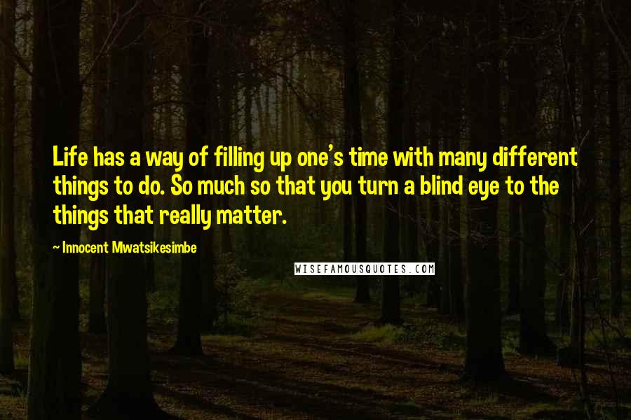 Innocent Mwatsikesimbe Quotes: Life has a way of filling up one's time with many different things to do. So much so that you turn a blind eye to the things that really matter.