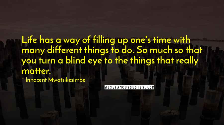 Innocent Mwatsikesimbe Quotes: Life has a way of filling up one's time with many different things to do. So much so that you turn a blind eye to the things that really matter.