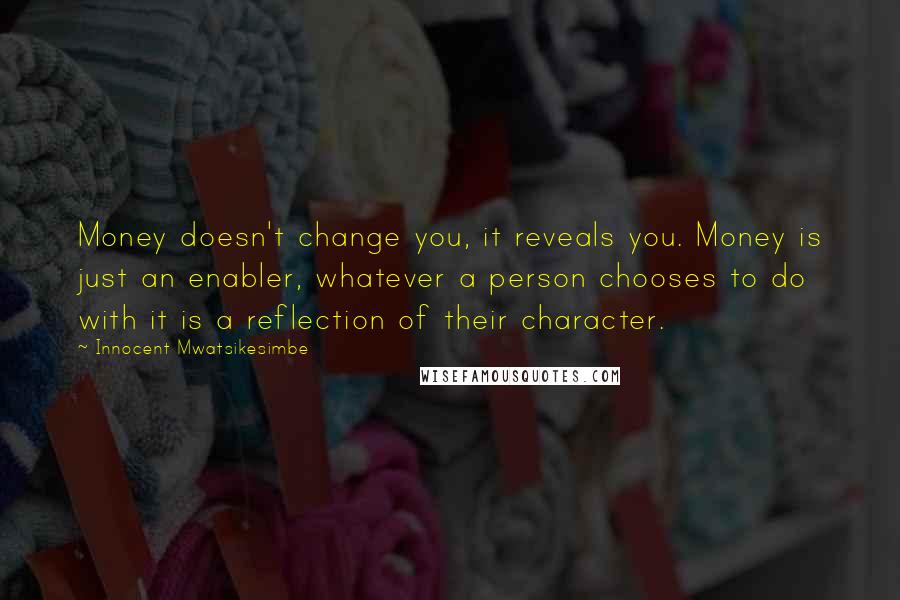 Innocent Mwatsikesimbe Quotes: Money doesn't change you, it reveals you. Money is just an enabler, whatever a person chooses to do with it is a reflection of their character.
