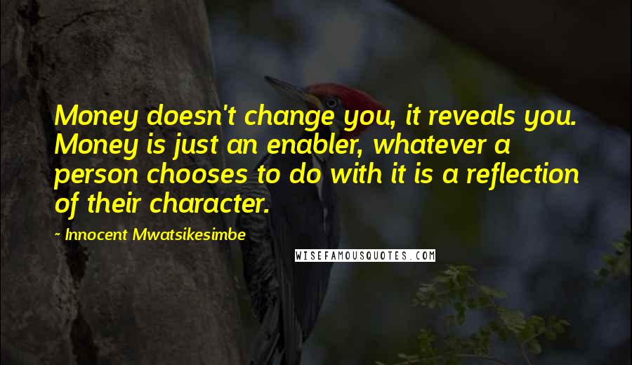 Innocent Mwatsikesimbe Quotes: Money doesn't change you, it reveals you. Money is just an enabler, whatever a person chooses to do with it is a reflection of their character.