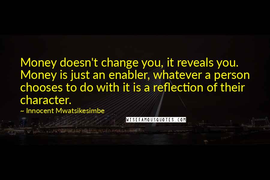 Innocent Mwatsikesimbe Quotes: Money doesn't change you, it reveals you. Money is just an enabler, whatever a person chooses to do with it is a reflection of their character.