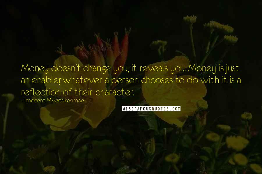 Innocent Mwatsikesimbe Quotes: Money doesn't change you, it reveals you. Money is just an enabler, whatever a person chooses to do with it is a reflection of their character.