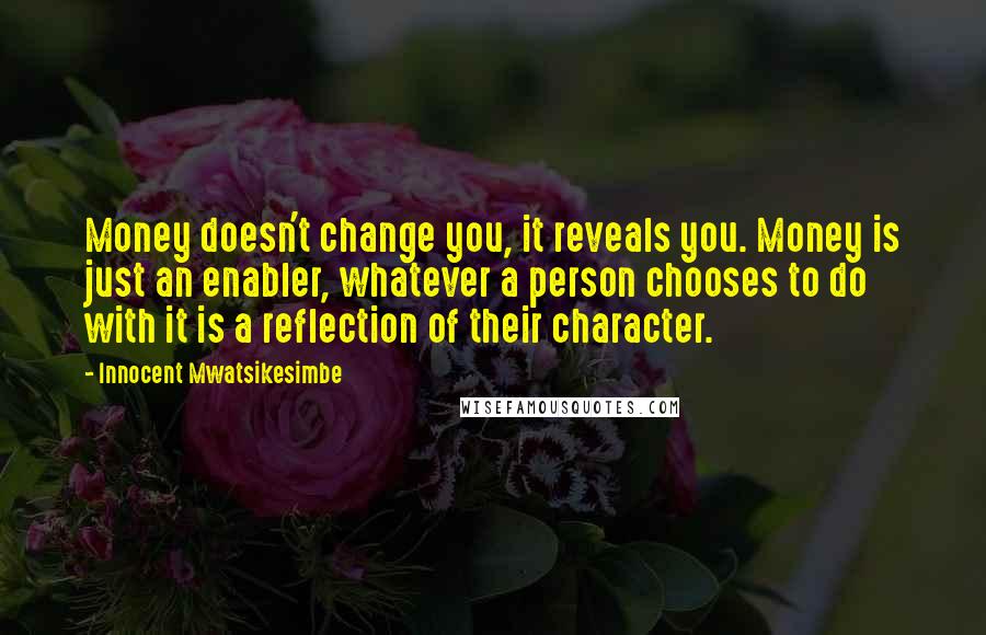 Innocent Mwatsikesimbe Quotes: Money doesn't change you, it reveals you. Money is just an enabler, whatever a person chooses to do with it is a reflection of their character.
