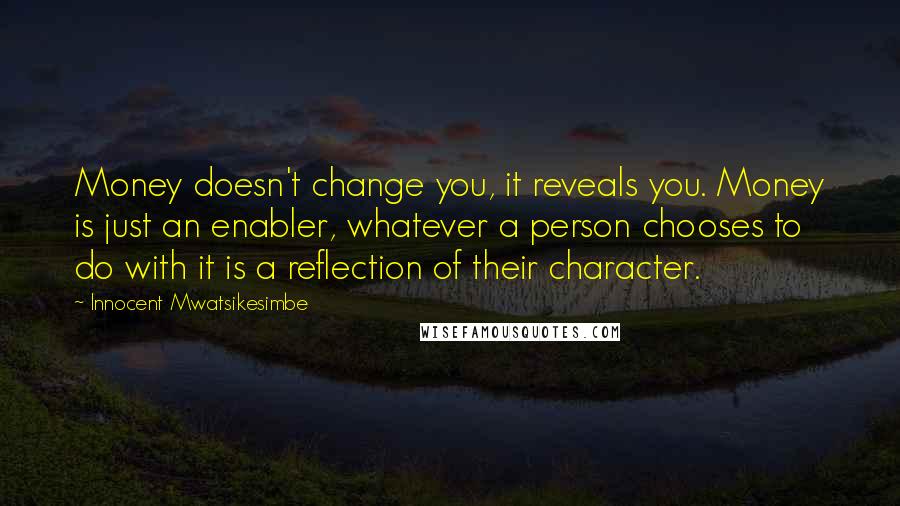 Innocent Mwatsikesimbe Quotes: Money doesn't change you, it reveals you. Money is just an enabler, whatever a person chooses to do with it is a reflection of their character.