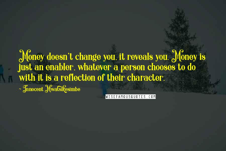 Innocent Mwatsikesimbe Quotes: Money doesn't change you, it reveals you. Money is just an enabler, whatever a person chooses to do with it is a reflection of their character.