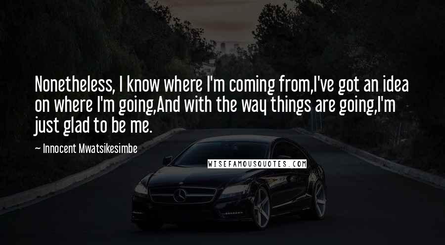 Innocent Mwatsikesimbe Quotes: Nonetheless, I know where I'm coming from,I've got an idea on where I'm going,And with the way things are going,I'm just glad to be me.