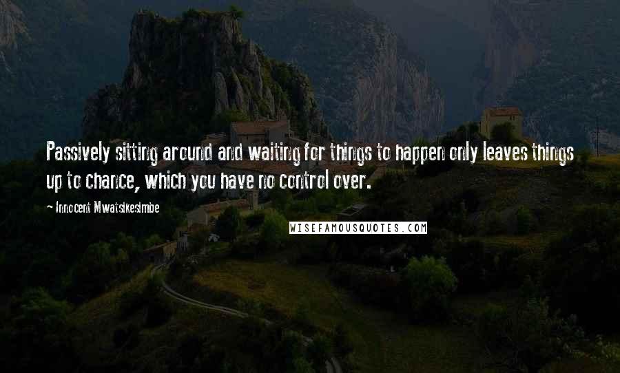 Innocent Mwatsikesimbe Quotes: Passively sitting around and waiting for things to happen only leaves things up to chance, which you have no control over.