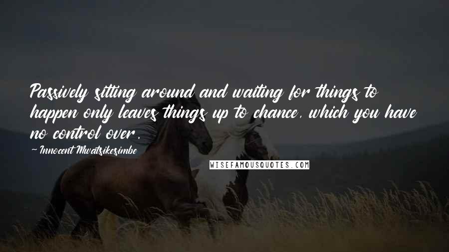 Innocent Mwatsikesimbe Quotes: Passively sitting around and waiting for things to happen only leaves things up to chance, which you have no control over.