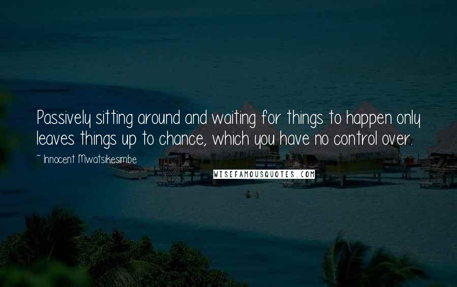 Innocent Mwatsikesimbe Quotes: Passively sitting around and waiting for things to happen only leaves things up to chance, which you have no control over.