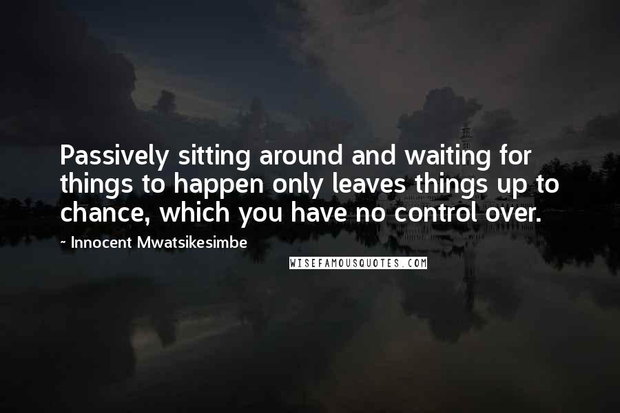 Innocent Mwatsikesimbe Quotes: Passively sitting around and waiting for things to happen only leaves things up to chance, which you have no control over.