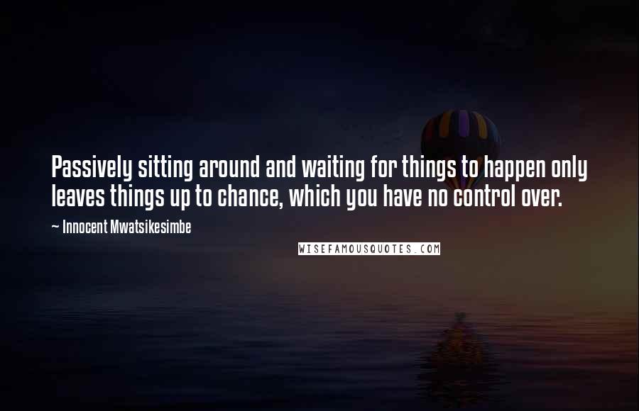 Innocent Mwatsikesimbe Quotes: Passively sitting around and waiting for things to happen only leaves things up to chance, which you have no control over.