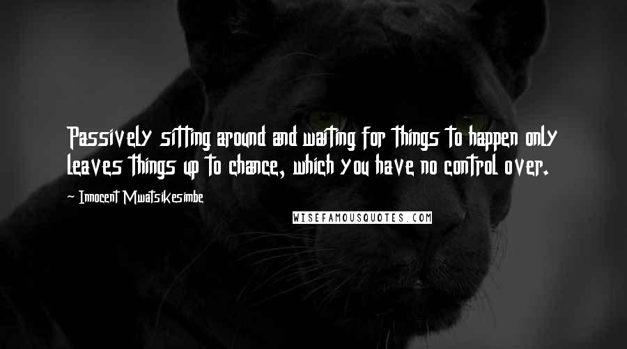 Innocent Mwatsikesimbe Quotes: Passively sitting around and waiting for things to happen only leaves things up to chance, which you have no control over.