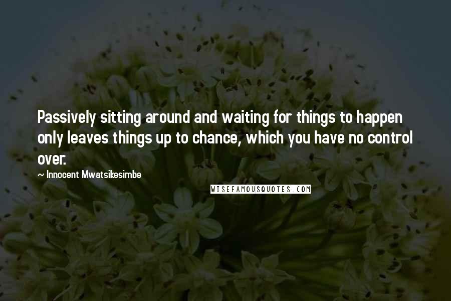 Innocent Mwatsikesimbe Quotes: Passively sitting around and waiting for things to happen only leaves things up to chance, which you have no control over.