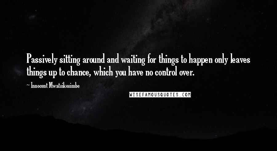 Innocent Mwatsikesimbe Quotes: Passively sitting around and waiting for things to happen only leaves things up to chance, which you have no control over.