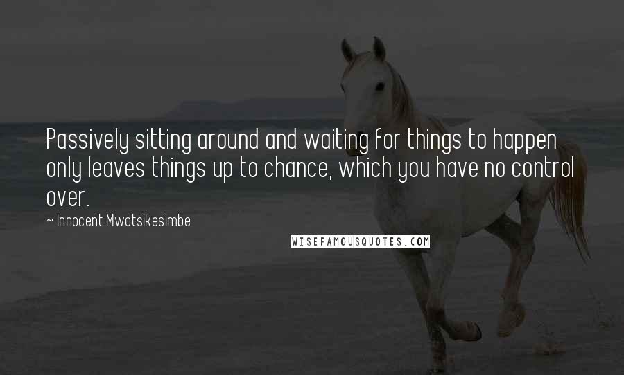 Innocent Mwatsikesimbe Quotes: Passively sitting around and waiting for things to happen only leaves things up to chance, which you have no control over.