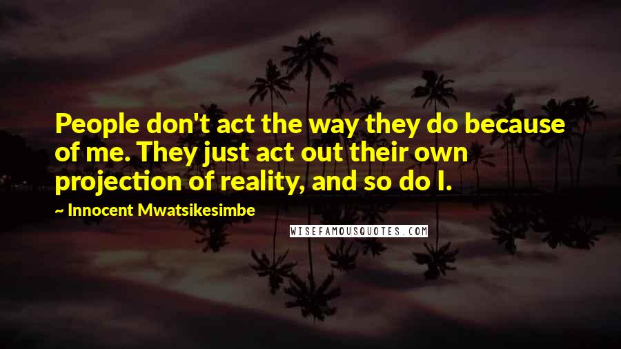 Innocent Mwatsikesimbe Quotes: People don't act the way they do because of me. They just act out their own projection of reality, and so do I.
