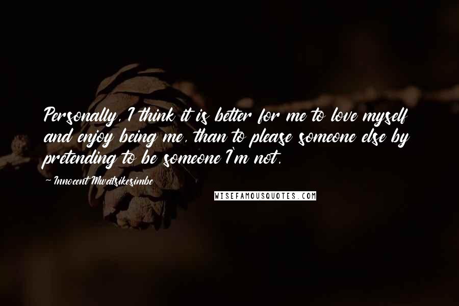 Innocent Mwatsikesimbe Quotes: Personally, I think it is better for me to love myself and enjoy being me, than to please someone else by pretending to be someone I'm not.