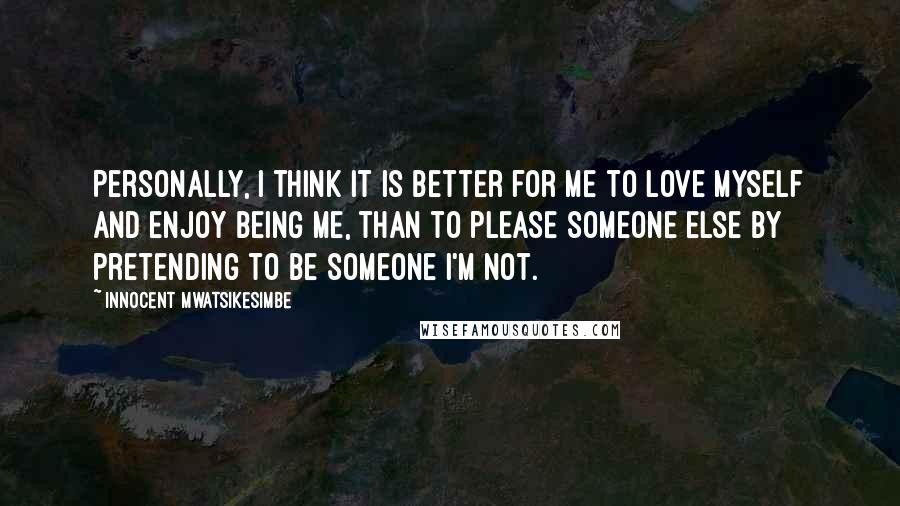 Innocent Mwatsikesimbe Quotes: Personally, I think it is better for me to love myself and enjoy being me, than to please someone else by pretending to be someone I'm not.