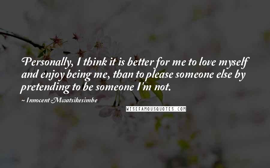 Innocent Mwatsikesimbe Quotes: Personally, I think it is better for me to love myself and enjoy being me, than to please someone else by pretending to be someone I'm not.