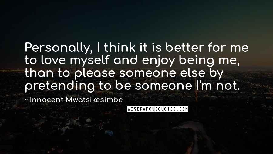 Innocent Mwatsikesimbe Quotes: Personally, I think it is better for me to love myself and enjoy being me, than to please someone else by pretending to be someone I'm not.