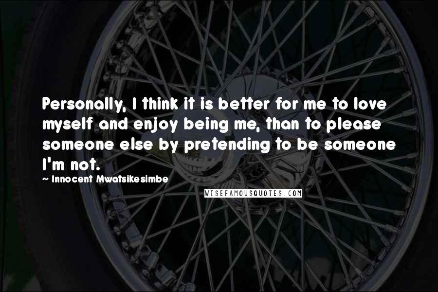 Innocent Mwatsikesimbe Quotes: Personally, I think it is better for me to love myself and enjoy being me, than to please someone else by pretending to be someone I'm not.