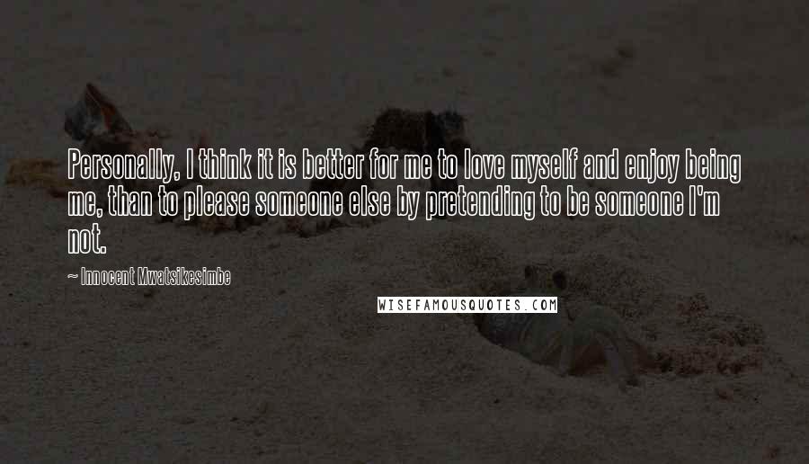 Innocent Mwatsikesimbe Quotes: Personally, I think it is better for me to love myself and enjoy being me, than to please someone else by pretending to be someone I'm not.