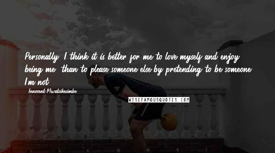 Innocent Mwatsikesimbe Quotes: Personally, I think it is better for me to love myself and enjoy being me, than to please someone else by pretending to be someone I'm not.