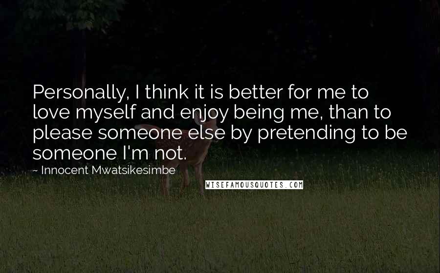 Innocent Mwatsikesimbe Quotes: Personally, I think it is better for me to love myself and enjoy being me, than to please someone else by pretending to be someone I'm not.