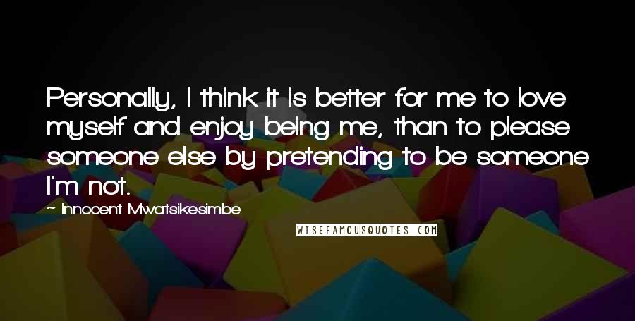 Innocent Mwatsikesimbe Quotes: Personally, I think it is better for me to love myself and enjoy being me, than to please someone else by pretending to be someone I'm not.