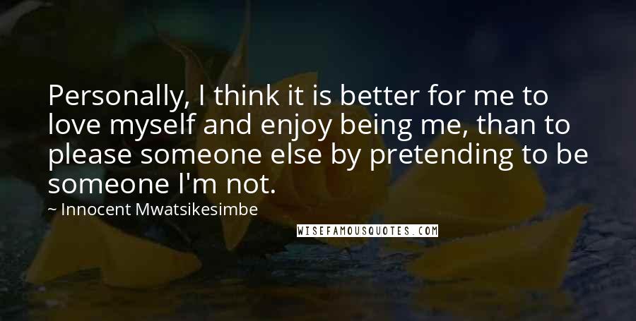 Innocent Mwatsikesimbe Quotes: Personally, I think it is better for me to love myself and enjoy being me, than to please someone else by pretending to be someone I'm not.