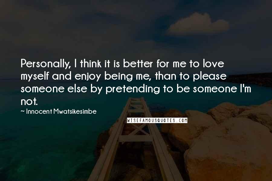 Innocent Mwatsikesimbe Quotes: Personally, I think it is better for me to love myself and enjoy being me, than to please someone else by pretending to be someone I'm not.