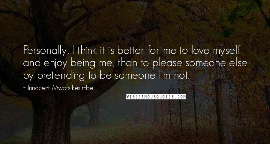Innocent Mwatsikesimbe Quotes: Personally, I think it is better for me to love myself and enjoy being me, than to please someone else by pretending to be someone I'm not.
